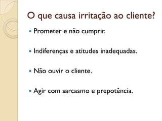 O que causa irritação ao cliente?
 Prometer e não cumprir.
 Indiferenças e atitudes inadequadas.
 Não ouvir o cliente.
 Agir com sarcasmo e prepotência.
 