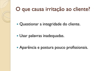 O que causa irritação ao cliente?
 Questionar a integridade do cliente.
 Usar palavras inadequadas.
 Aparência e postura pouco profissionais.
 