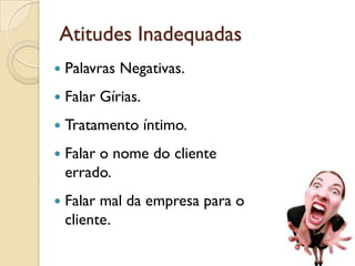 Atitudes Inadequadas
 Palavras Negativas.
 Falar Gírias.
 Tratamento íntimo.
 Falar o nome do cliente
errado.
 Falar mal da empresa para o
cliente.
 