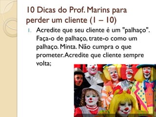 10 Dicas do Prof. Marins para
perder um cliente (1 – 10)
1. Acredite que seu cliente é um "palhaço".
Faça-o de palhaço, trate-o como um
palhaço. Minta. Não cumpra o que
prometer.Acredite que cliente sempre
volta;
 