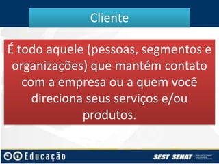 Cliente
É todo aquele (pessoas, segmentos e
organizações) que mantém contato
com a empresa ou a quem você
direciona seus serviços e/ou
produtos.

 