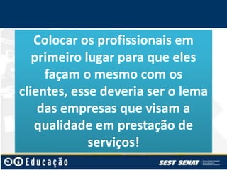 Colocar os profissionais em
primeiro lugar para que eles
façam o mesmo com os
clientes, esse deveria ser o lema
das empresas que visam a
qualidade em prestação de
serviços!

 