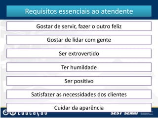 Requisitos essenciais ao atendente
Gostar de servir, fazer o outro feliz
Gostar de lidar com gente
Ser extrovertido
Ter humildade
Ser positivo
Satisfazer as necessidades dos clientes

Cuidar da aparência

 