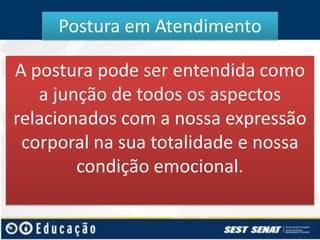 Postura em Atendimento
A postura pode ser entendida como
a junção de todos os aspectos
relacionados com a nossa expressão
corporal na sua totalidade e nossa
condição emocional.

 