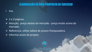ELABORAÇÃO DE UMA PROPOSTA DE SUCESSO
• Fim
 2 a 3 páginas.
 Atenção; preço abaixo do mercado - preço muito acima do
mercado.
 Referencia; utilize tabela de preços franqueadora.
 Informar prazo do projeto.
 