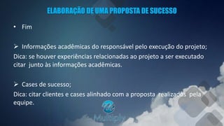 ELABORAÇÃO DE UMA PROPOSTA DE SUCESSO
• Fim
 Informações acadêmicas do responsável pelo execução do projeto;
Dica: se houver experiências relacionadas ao projeto a ser executado
citar junto às informações acadêmicas.
 Cases de sucesso;
Dica: citar clientes e cases alinhado com a proposta realizados pela
equipe.
 