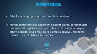 PROPOSTA TÉCNICA
• Evite formular propostas com o vocabulário técnico.
 Muitos consultores são expert em elaborar textos, porém muitas
propostas são rejeitadas porque o cliente não entendeu o que
estava descrito. Seja o mais claro e simples possível, mas tome
cuidado para não faltar informações.
 