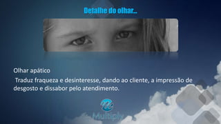 Detalhe do olhar...
Olhar apático
Traduz fraqueza e desinteresse, dando ao cliente, a impressão de
desgosto e dissabor pelo atendimento.
 
