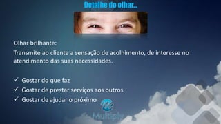 Detalhe do olhar...
Olhar brilhante:
Transmite ao cliente a sensação de acolhimento, de interesse no
atendimento das suas necessidades.
 Gostar do que faz
 Gostar de prestar serviços aos outros
 Gostar de ajudar o próximo
 