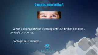 O que faz este brilho?
Vendo a criança brincar, é contagiante! Os brilhos nos olhos
contagia os adultos.
Contagie seus clientes...
 