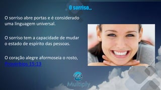 O sorriso...
O sorriso abre portas e é considerado
uma linguagem universal.
O sorriso tem a capacidade de mudar
o estado de espírito das pessoas.
O coração alegre aformoseia o rosto,
Provérbios 15:13
 