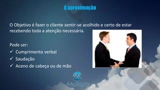 A aproximação
O Objetivo é fazer o cliente sentir-se acolhido e certo de estar
recebendo toda a atenção necessária.
Pode ser:
 Cumprimento verbal
 Saudação
 Aceno de cabeça ou de mão
 