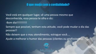 O que muda com a cordialidade?
Você está em qualquer lugar, vê uma pessoa mesmo que
desconhecida, essa pessoa te olha e diz:
-Bom dia!!!!!!!!!!!
Sempre que possível, tenham esta atitude, você pode mudar o dia das
pessoas!!
Não deixem que o mau atendimento, estrague você....
Ajude a melhorar o humor das pessoas (clientes ou profissionais).
 