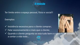 A invasão
Ter limite entre o espaço pessoal, físico e social!!
Exemplos:
 Insistência excessiva para o cliente comprar;
 Falar excessivamente e mais que o cliente;
 Quando o cliente pergunta se esta tudo bem e o atendente começa
a contar a vida toda...
 