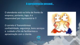 A apresentação pessoal...
O atendente está na linha de frente da
empresa, portanto, logo, é o
responsável por representá-la !!
O correto é Transmitirmos
confiabilidade, segurança, bons serviços
e cuidado a fim de facilitarmos a
aproximação com o cliente.
 