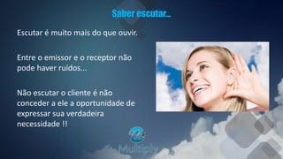 Saber escutar...
Escutar é muito mais do que ouvir.
Entre o emissor e o receptor não
pode haver ruídos...
Não escutar o cliente é não
conceder a ele a oportunidade de
expressar sua verdadeira
necessidade !!
 