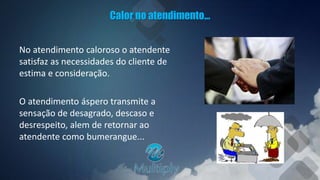 Calor no atendimento...
No atendimento caloroso o atendente
satisfaz as necessidades do cliente de
estima e consideração.
O atendimento áspero transmite a
sensação de desagrado, descaso e
desrespeito, alem de retornar ao
atendente como bumerangue...
 
