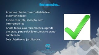 Reclamações...
Atenda o cliente com cordialidade e
espontaneidade;
Escute com total atenção, sem
interrompê-lo;
Anote todas suas reclamações, agende
um prazo para solução e cumpra o prazo
combinado;
Seja objetivo na justificativa.
 