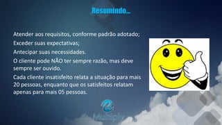 Resumindo...
Atender aos requisitos, conforme padrão adotado;
Exceder suas expectativas;
Antecipar suas necessidades.
O cliente pode NÃO ter sempre razão, mas deve
sempre ser ouvido.
Cada cliente insatisfeito relata a situação para mais
20 pessoas, enquanto que os satisfeitos relatam
apenas para mais 05 pessoas.
 