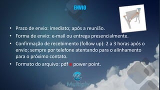 ENVIO
• Prazo de envio: imediato; após a reunião.
• Forma de envio: e-mail ou entrega presencialmente.
• Confirmação de recebimento (follow up): 2 a 3 horas após o
envio; sempre por telefone atentando para o alinhamento
para o próximo contato.
• Formato do arquivo: pdf e power point.
 