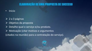 ELABORAÇÃO DE UMA PROPOSTA DE SUCESSO
• Inicio
 2 a 3 páginas
 Objetivo da proposta
 Detalhe qual o serviço e/ou produto.
 Motivação (citar motivos e argumentos
(citados na reunião) para a contratação do serviço).
 
