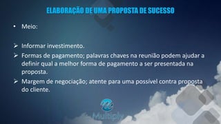 ELABORAÇÃO DE UMA PROPOSTA DE SUCESSO
• Meio:
 Informar investimento.
 Formas de pagamento; palavras chaves na reunião podem ajudar a
definir qual a melhor forma de pagamento a ser presentada na
proposta.
 Margem de negociação; atente para uma possível contra proposta
do cliente.
 