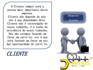 Respeito
Atenção
O Cliente sempre será a
pessoa mais importante desta
empresa.
Cliente não depende de nós,
nós é que dependemos dele.
Cliente não é interrupção de
nosso trabalho, é a razão da
existência do nosso trabalho.
Nós não estamos fazendo um
favor em servi-lo, ele é que
está fazendo um favor em nos
dar oportunidade de servi-lo.
 