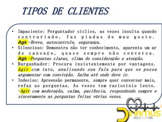 • Impaciente: Perguntador cíclico, as vezes insulta quando
c o n t r a r i a d o , f a z p i a d a s d e m a u g o s t o .
Agir -Breve, autocontrole, segurança.
• Silencioso: Demonstra não ter conhecimento, aparenta um ar
d e c a n s a ç o , q u a s e s e m p r e n ã o c o n v e r s a .
Agir -Perguntas claras, clima de consideração e atenção.
• Barganhador: Procura insistentemente por vantagens.
Agir com tato, analisando sua fala para que se possa
argumentar com convicção. Saiba até onde deve ir.
• Indeciso: Apreensão permanente, sempre quer conversar mais,
refaz as perguntas. As vezes tem raciocínio lento.
-Agir com moderação, calma, paciência, respondendo sempre e
sinceramente as perguntas feitas várias vezes.
 