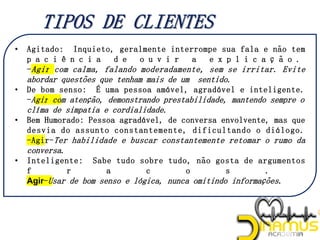 • Agitado: Inquieto, geralmente interrompe sua fala e não tem
p a c i ê n c i a d e o u v i r a e x p l i c a ç ã o .
-Agir com calma, falando moderadamente, sem se irritar. Evite
abordar questões que tenham mais de um sentido.
• De bom senso: É uma pessoa amável, agradável e inteligente.
-Agir com atenção, demonstrando prestabilidade, mantendo sempre o
clíma de simpatia e cordialidade.
• Bem Humorado: Pessoa agradável, de conversa envolvente, mas que
desvia do assunto constantemente, dificultando o diálogo.
-Agir-Ter habilidade e buscar constantemente retomar o rumo da
conversa.
• Inteligente: Sabe tudo sobre tudo, não gosta de argumentos
f r a c o s .
Agir-Usar de bom senso e lógica, nunca omitindo informações.
 