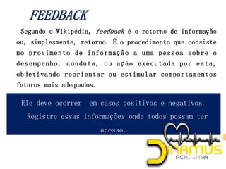 Segundo o Wikipédia, feedback é o retorno de informação
ou, simplesmente, retorno. É o procedimento que consiste
no provimento de informação a uma pessoa sobre o
desempenho, conduta, ou ação executada por esta,
objetivando reorientar ou estimular comportamentos
futuros mais adequados.
Ele deve ocorrer em casos positivos e negativos.
Registre essas informações onde todos possam ter
acesso.
 