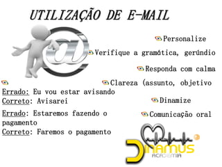 Comunicação oral
Dinamize
Clareza (assunto, objetivo)
Responda com calma
Verifique a gramática, gerúndio
Personalize
Gerúndio
Errado: Eu vou estar avisando
Correto: Avisarei
Errado: Estaremos fazendo o
pagamento
Correto: Faremos o pagamento
 