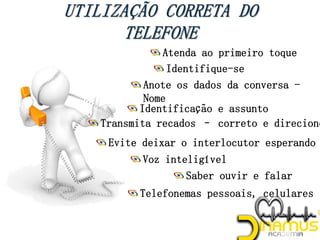 Atenda ao primeiro toque
Identifique-se
Anote os dados da conversa -
Nome
Identificação e assunto
Transmita recados – correto e direcione
Voz inteligível
Saber ouvir e falar
Telefonemas pessoais, celulares
*
Evite deixar o interlocutor esperando
 