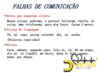 Erros que espantam cliente
Menas coisas, pobrema, o pessoal faltaram, vareia, as
coisa, uma telefonema, para mim fazer, fazem 2 meses.
Vícios de linguagem
Tá, né, sabe, assim, entende, daí, aí, então,
(Palavras repetidas)
Gírias
Cara, embaço, pagando sapo, fala aí, só, dá um tempo,
diz aí, tá ligado?, mó barra, dexa te falá, capai
memo, pai dégua.
 