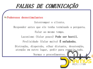Poderosos desestimulantes
1. Interromper o cliente.
2. Responder antes que ele tenha terminado a pergunta.
3. Falar ao mesmo tempo.
4. Laconismo (falar pouco) Pode ser hostil.
5. Prolixidade (falar muito) É enfadonho.
6. Distração, dispersão, olhar distante, desatenção,
atenção em outro lugar, pedir para repetir tudo.
7. Normas e procedimentos.
 