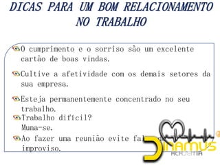 O cumprimento e o sorriso são um excelente
cartão de boas vindas.
Cultive a afetividade com os demais setores da
sua empresa.
Esteja permanentemente concentrado no seu
trabalho.
Trabalho difícil?
Muna-se.
Ao fazer uma reunião evite falar de
improviso.
 