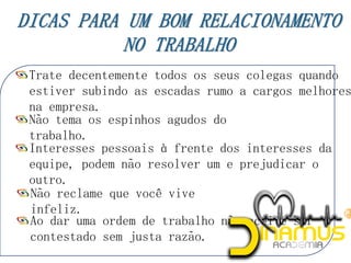 Trate decentemente todos os seus colegas quando
estiver subindo as escadas rumo a cargos melhores
na empresa.
Não tema os espinhos agudos do
trabalho.
Interesses pessoais à frente dos interesses da
equipe, podem não resolver um e prejudicar o
outro.
Não reclame que você vive
infeliz.
Ao dar uma ordem de trabalho não aceite ser
contestado sem justa razão.
 