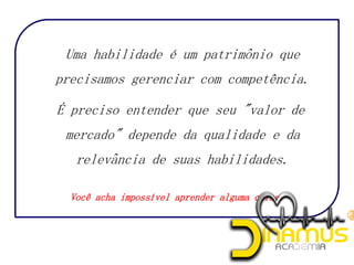 Uma habilidade é um patrimônio que
precisamos gerenciar com competência.
É preciso entender que seu "valor de
mercado" depende da qualidade e da
relevância de suas habilidades.
Você acha impossível aprender alguma coisa?
 