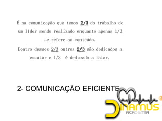 2- COMUNICAÇÃO EFICIENTE
 É na comunicação que temos do trabalho de
um líder sendo realizado enquanto apenas
se refere ao conteúdo.
 Dentro desses outros são dedicados a
escutar e 1/3 é dedicado a falar.
 