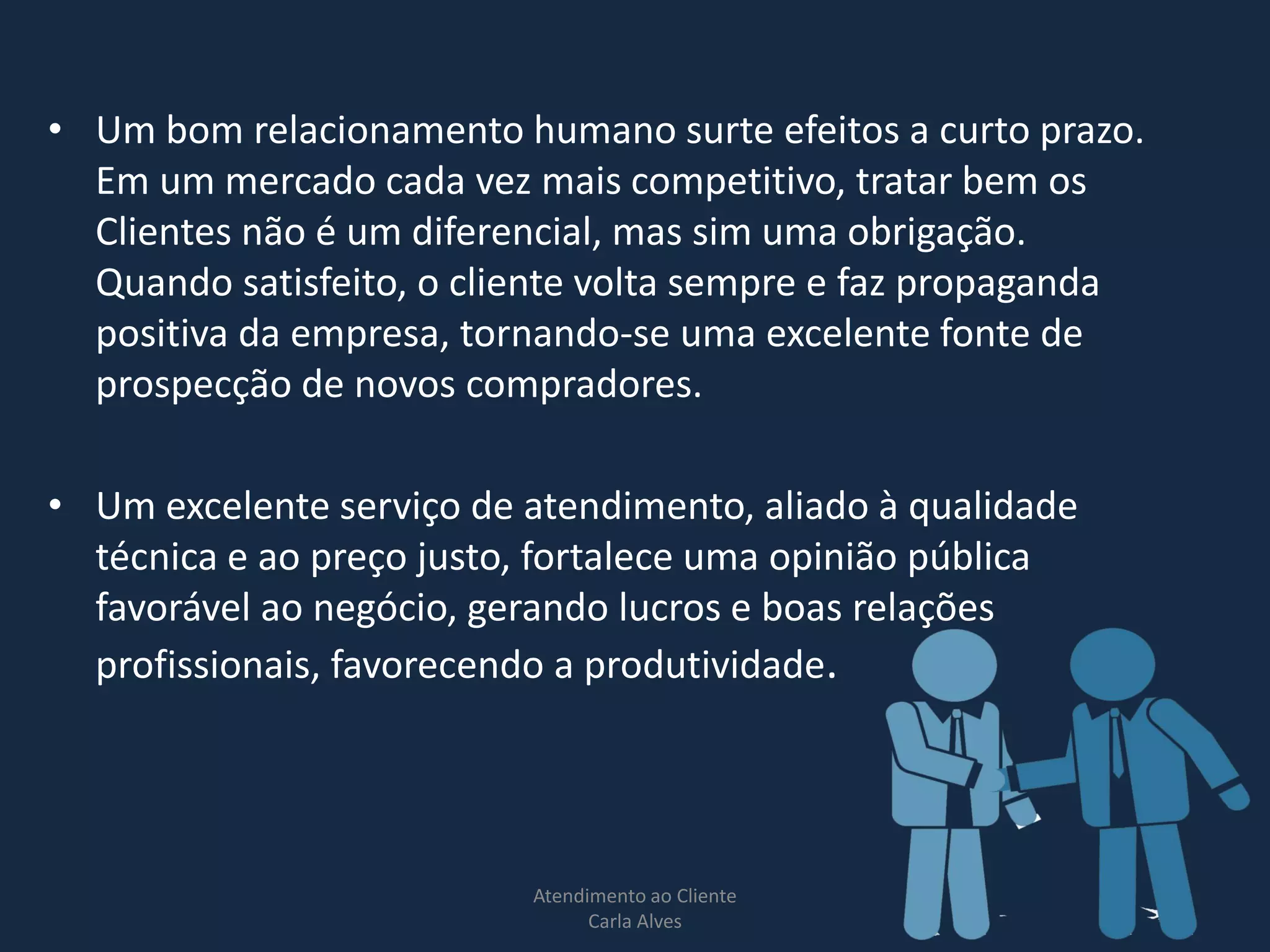 • Um bom relacionamento humano surte efeitos a curto prazo.
Em um mercado cada vez mais competitivo, tratar bem os
Clientes não é um diferencial, mas sim uma obrigação.
Quando satisfeito, o cliente volta sempre e faz propaganda
positiva da empresa, tornando-se uma excelente fonte de
prospecção de novos compradores.
• Um excelente serviço de atendimento, aliado à qualidade
técnica e ao preço justo, fortalece uma opinião pública
favorável ao negócio, gerando lucros e boas relações
profissionais, favorecendo a produtividade.
Atendimento ao Cliente
Carla Alves
6
 