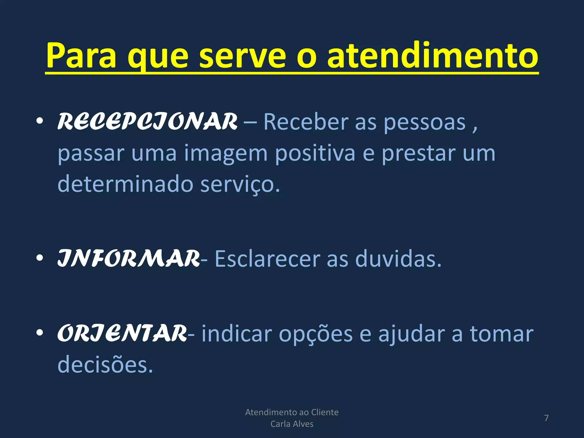 Para que serve o atendimento
• RECEPCIONAR – Receber as pessoas ,
passar uma imagem positiva e prestar um
determinado serviço.
• INFORMAR- Esclarecer as duvidas.
• ORIENTAR- indicar opções e ajudar a tomar
decisões.
Atendimento ao Cliente
Carla Alves
7
 