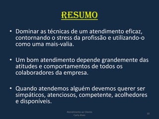 RESUMO
• Dominar as técnicas de um atendimento eficaz,
contornando o stress da profissão e utilizando-o
como uma mais-valia.
• Um bom atendimento depende grandemente das
atitudes e comportamentos de todos os
colaboradores da empresa.
• Quando atendemos alguém devemos querer ser
simpáticos, atenciosos, competente, acolhedores
e disponíveis.
Atendimento ao Cliente
Carla Alves
10
 