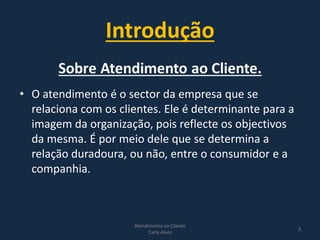 Introdução
Atendimento ao Cliente
Carla Alves
3
• O atendimento é o sector da empresa que se
relaciona com os clientes. Ele é determinante para a
imagem da organização, pois reflecte os objectivos
da mesma. É por meio dele que se determina a
relação duradoura, ou não, entre o consumidor e a
companhia.
 