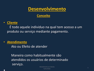 Desenvolvimento
• Cliente
É todo aquele individuo na qual tem acesso a um
produto ou serviço mediante pagamento.
• Atendimento
Ato ou Efeito de atender
Maneira como habitualmente são
atendidos os usuários de determinado
serviço.
Atendimento ao Cliente
Carla Alves
5
Conceito
 