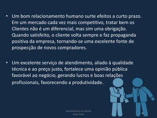 • Um bom relacionamento humano surte efeitos a curto prazo.
Em um mercado cada vez mais competitivo, tratar bem os
Clientes não é um diferencial, mas sim uma obrigação.
Quando satisfeito, o cliente volta sempre e faz propaganda
positiva da empresa, tornando-se uma excelente fonte de
prospecção de novos compradores.
• Um excelente serviço de atendimento, aliado à qualidade
técnica e ao preço justo, fortalece uma opinião pública
favorável ao negócio, gerando lucros e boas relações
profissionais, favorecendo a produtividade.
Atendimento ao Cliente
Carla Alves
6
 