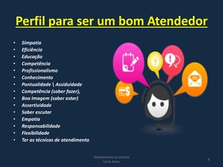 Perfil para ser um bom Atendedor
• Simpatia
• Eficiência
• Educação
• Competência
• Profissionalismo
• Conhecimento
• Pontualidade  Assiduidade
• Competência (saber fazer),
• Boa Imagem (saber estar)
• Assertividade
• Saber escutar
• Empatia
• Responsabilidade
• Flexibilidade
• Ter as técnicas de atendimento
Atendimento ao Cliente
Carla Alves
8
 