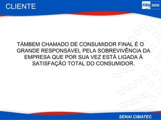 CLIENTE




  TÁMBEM CHAMADO DE CONSUMIDOR FINAL É O
  GRANDE RESPONSÁVEL PELA SOBREVIVÊNCIA DA
    EMPRESA QUE POR SUA VEZ ESTÁ LIGADA À
      SATISFAÇÃO TOTAL DO CONSUMIDOR.
 