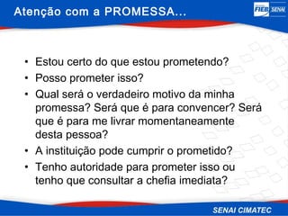 Atenção com a PROMESSA...



 • Estou certo do que estou prometendo?
 • Posso prometer isso?
 • Qual será o verdadeiro motivo da minha
   promessa? Será que é para convencer? Será
   que é para me livrar momentaneamente
   desta pessoa?
 • A instituição pode cumprir o prometido?
 • Tenho autoridade para prometer isso ou
   tenho que consultar a chefia imediata?
 