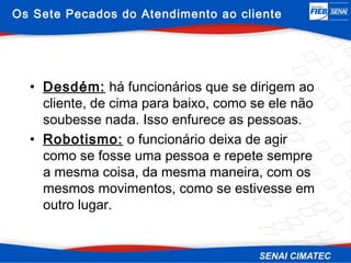 Os Sete Pecados do Atendimento ao cliente




  • Desdém: há funcionários que se dirigem ao
    cliente, de cima para baixo, como se ele não
    soubesse nada. Isso enfurece as pessoas.
  • Robotismo: o funcionário deixa de agir
    como se fosse uma pessoa e repete sempre
    a mesma coisa, da mesma maneira, com os
    mesmos movimentos, como se estivesse em
    outro lugar.
 