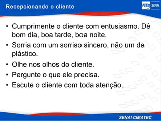 Recepcionando o cliente


• Cumprimente o cliente com entusiasmo. Dê
  bom dia, boa tarde, boa noite.
• Sorria com um sorriso sincero, não um de
  plástico.
• Olhe nos olhos do cliente.
• Pergunte o que ele precisa.
• Escute o cliente com toda atenção.
 