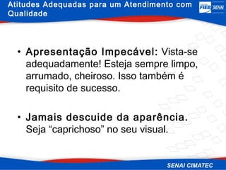 Atitudes Adequadas para um Atendimento com
Qualidade




  • Apresentação Impecável: Vista-se
    adequadamente! Esteja sempre limpo,
    arrumado, cheiroso. Isso também é
    requisito de sucesso.

  • Jamais descuide da aparência.
    Seja “caprichoso” no seu visual.
 